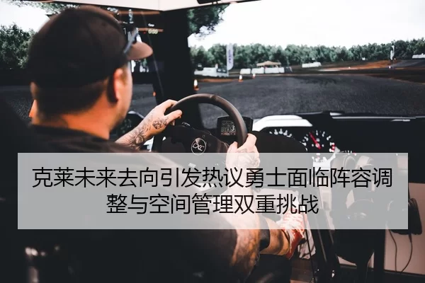 克莱未来去向引发热议勇士面临阵容调整与空间管理双重挑战