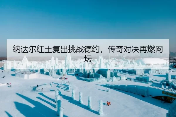 纳达尔红土复出挑战德约，传奇对决再燃网坛