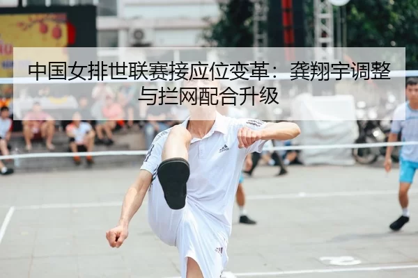 中国女排世联赛接应位变革：龚翔宇调整与拦网配合升级