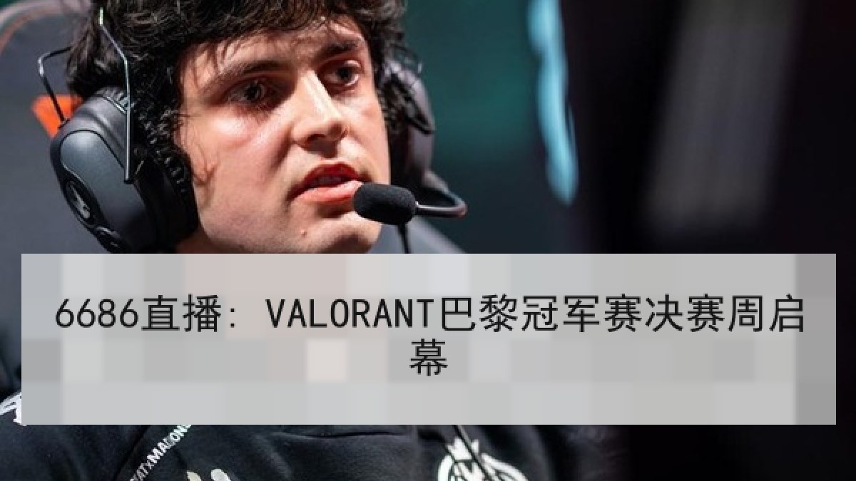 6686直播: VALORANT巴黎冠军赛决赛周启幕