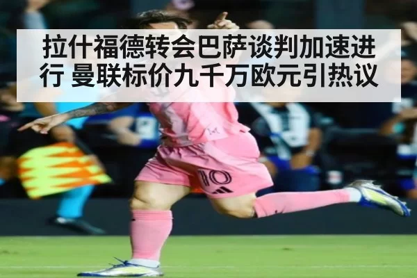 拉什福德转会巴萨谈判加速进行 曼联标价九千万欧元引热议
