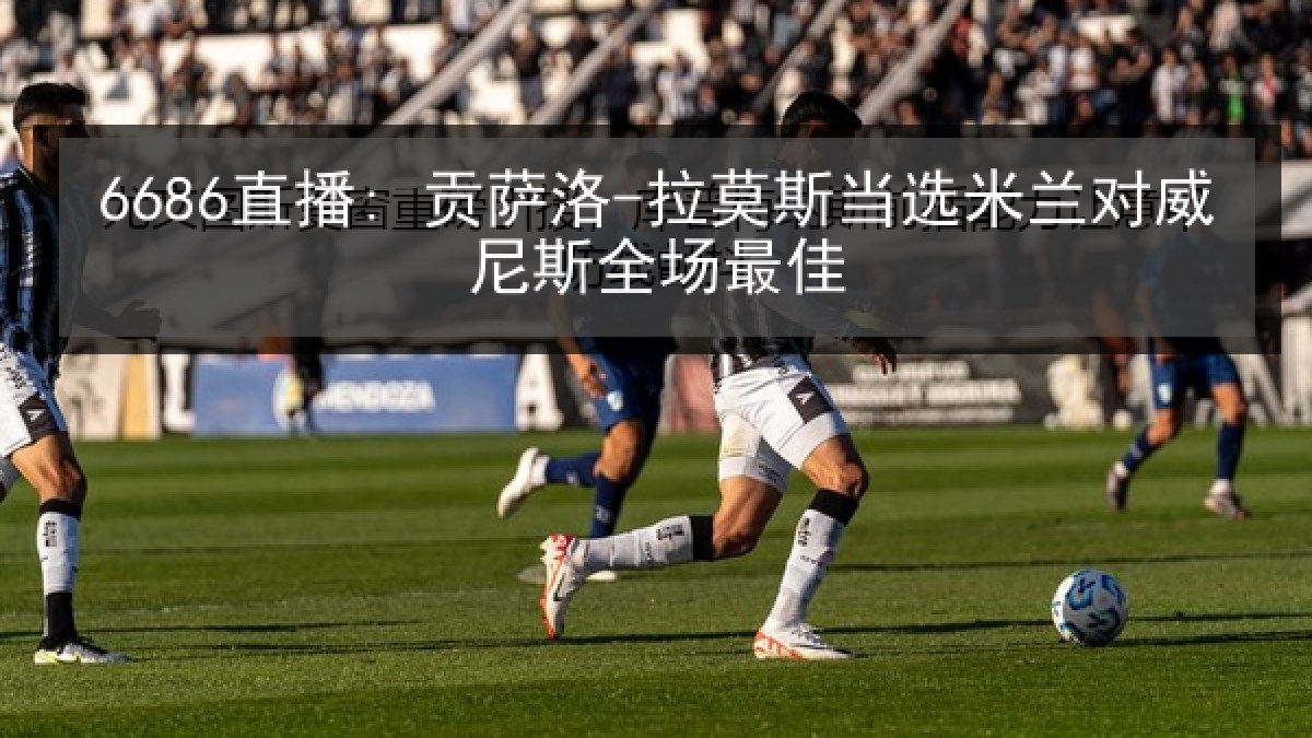 6686直播: 贡萨洛-拉莫斯当选米兰对威尼斯全场最佳