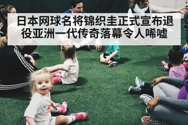 日本网球名将锦织圭正式宣布退役亚洲一代传奇落幕令人唏嘘